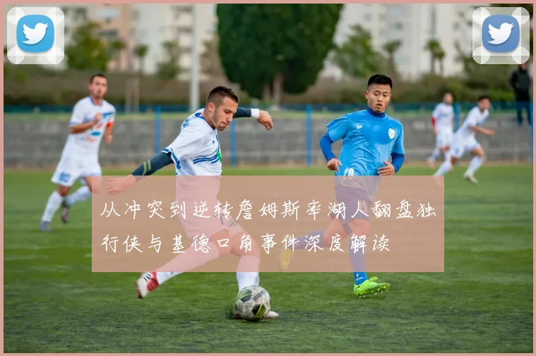 从冲突到逆转詹姆斯率湖人翻盘独行侠与基德口角事件深度解读