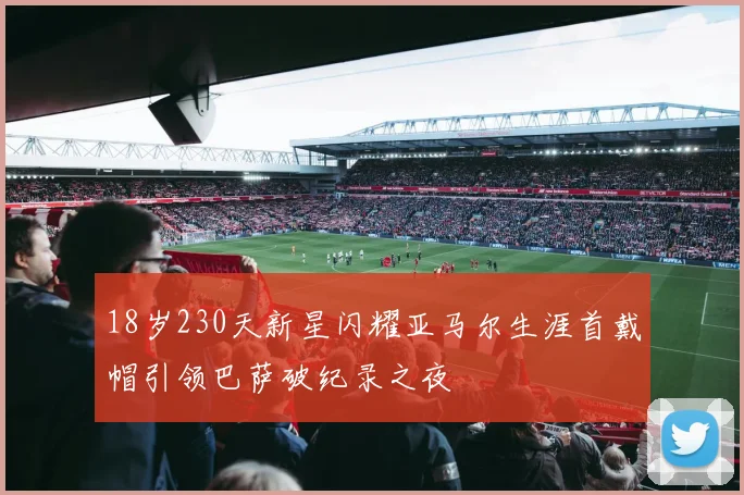18岁230天新星闪耀亚马尔生涯首戴帽引领巴萨破纪录之夜