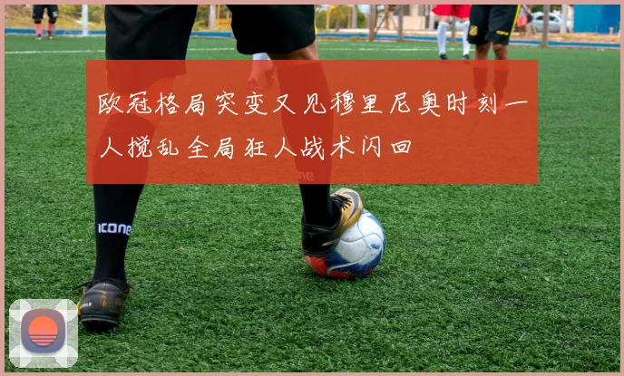 欧冠格局突变又见穆里尼奥时刻一人搅乱全局狂人战术闪回