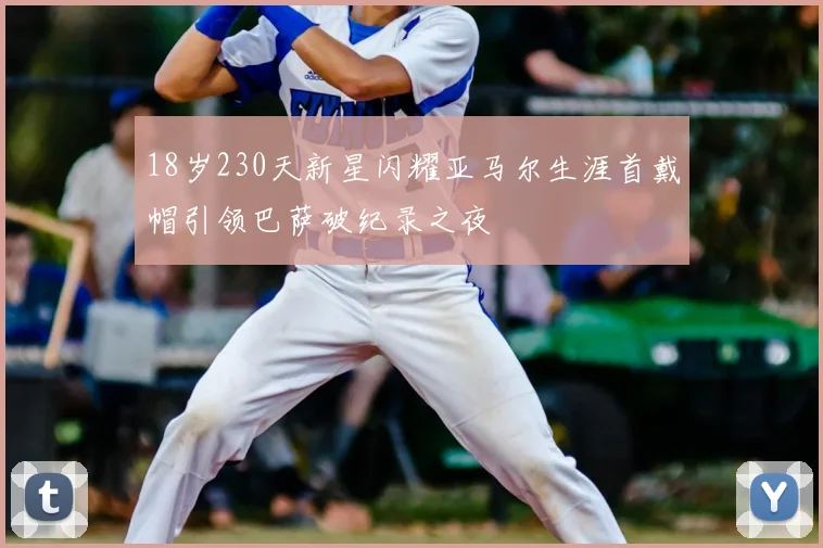 18岁230天新星闪耀亚马尔生涯首戴帽引领巴萨破纪录之夜