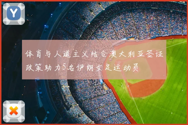 体育与人道主义结合澳大利亚签证政策助力5名伊朗女足运动员