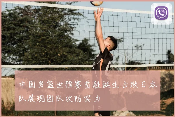 中国男篮世预赛首胜诞生击败日本队展现团队攻防实力