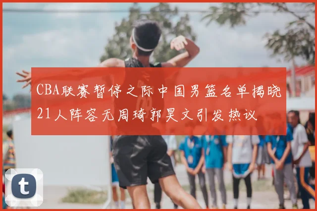 CBA联赛暂停之际中国男篮名单揭晓21人阵容无周琦郭昊文引发热议