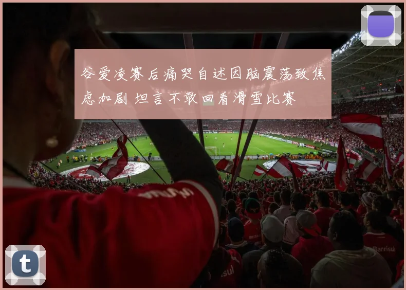 谷爱凌赛后痛哭自述因脑震荡致焦虑加剧 坦言不敢回看滑雪比赛