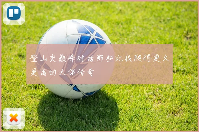 登山史巅峰对话那些比我爬得更久更高的大佬传奇