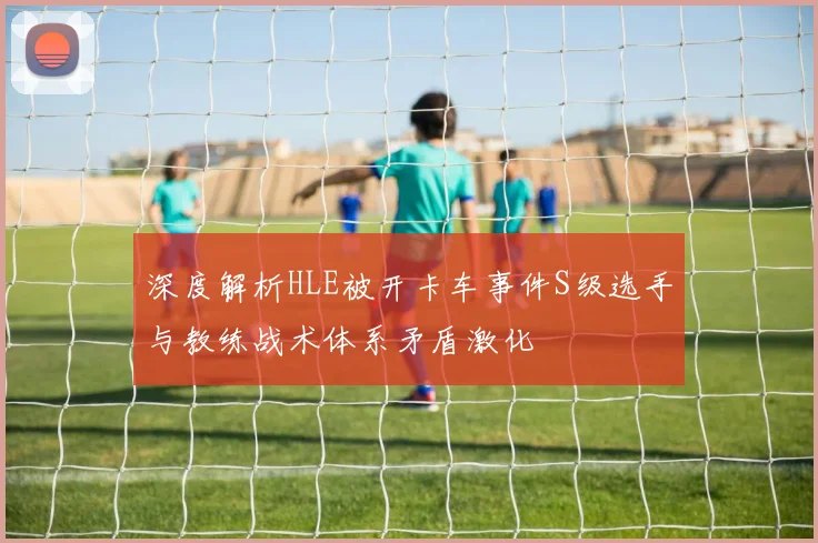 深度解析HLE被开卡车事件S级选手与教练战术体系矛盾激化