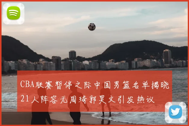 CBA联赛暂停之际中国男篮名单揭晓21人阵容无周琦郭昊文引发热议