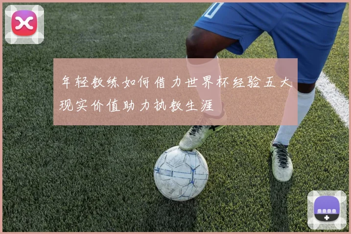 年轻教练如何借力世界杯经验五大现实价值助力执教生涯