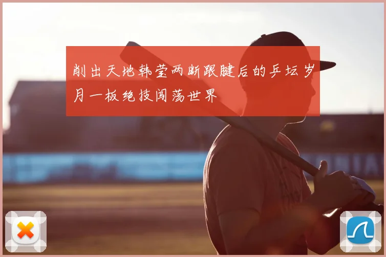 削出天地韩莹两断跟腱后的乒坛岁月一板绝技闯荡世界