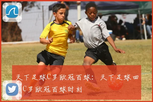 天下足球C罗欧冠百球:天下足球回顾C罗欧冠百球时刻